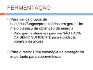 FERMENTAÇÃO
   Para vários grupos de
    bactérias/fungos/protozoários em geral: Um
    meio clássico de obtenção de energia
       Visto que na atmosfera primitiva NÃO HAVIA
        OXIGÊNIO SUFICIENTE para a oxidação
        completa da glicóse

   Para o resto: Uma estratégia de emergência
    importante para sobrevivência
 