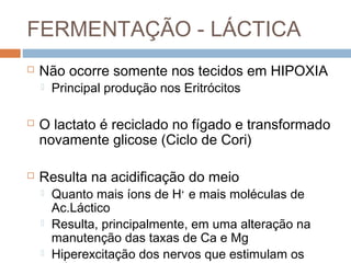 FERMENTAÇÃO - LÁCTICA
   Não ocorre somente nos tecidos em HIPOXIA
       Principal produção nos Eritrócitos

   O lactato é reciclado no fígado e transformado
    novamente glicose (Ciclo de Cori)

   Resulta na acidificação do meio
       Quanto mais íons de H+ e mais moléculas de
        Ac.Láctico
       Resulta, principalmente, em uma alteração na
        manutenção das taxas de Ca e Mg
       Hiperexcitação dos nervos que estimulam os
 