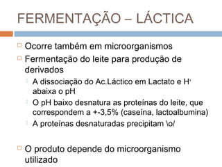 FERMENTAÇÃO – LÁCTICA
   Ocorre também em microorganismos
   Fermentação do leite para produção de
    derivados
       A dissociação do Ac.Láctico em Lactato e H+
        abaixa o pH
       O pH baixo desnatura as proteínas do leite, que
        correspondem a +-3,5% (caseína, lactoalbumina)
       A proteínas desnaturadas precipitam o/

   O produto depende do microorganismo
    utilizado
 