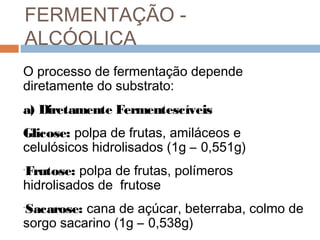 FERMENTAÇÃO -
ALCÓOLICA
O processo de fermentação depende
diretamente do substrato:
a) Diretamente Fermentescíveis
Glicose: polpa de frutas, amiláceos e
celulósicos hidrolisados (1g – 0,551g)
Frutose: polpa de frutas, polímeros
•

hidrolisados de frutose
Sacarose: cana de açúcar, beterraba, colmo de
•

sorgo sacarino (1g – 0,538g)
 