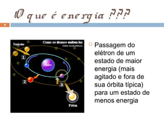 9
    O q ue é e ne rg ia ? ? ?
                       Passagem do
                        elétron de um
                        estado de maior
                        energia (mais
                        agitado e fora de
                        sua órbita típica)
                        para um estado de
                        menos energia
 