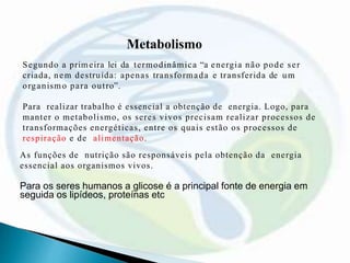 Metabolismo
Segundo a primeira lei da termodinâmica “a energia não pode ser
criada, nem destruída: apenas transformada e transferida de um
organismo para outro”.
Para realizar trabalho é essencial a obtenção de energia. Logo, para
manter o metabolismo, os seres vivos precisam realizar processos de
transformações energéticas, entre os quais estão os processos de
respiração e de alimentação.
As funções de nutrição são responsáveis pela obtenção da energia
essencial aos organismos vivos.
Para os seres humanos a glicose é a principal fonte de energia em
seguida os lipídeos, proteínas etc
 