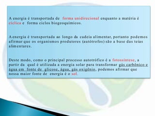 A energia é transportada de forma unidirecional enquanto a matéria é
cíclica e forma ciclos biogeoquímicos.
A energia é transportada ao longo da cadeia alimentar, portanto podemos
afirmar que os organismos produtores (autótrofos) são a base das teias
alim entares.
Deste modo, como o principal processo autotrófico é a fotossíntese, a
partir da qual é utilizada a energia solar para transformar gás carbônico e
água em fonte de glicose, água, gás oxigênio, podemos afirmar que
nossa maior fonte de energia é o sol.
 