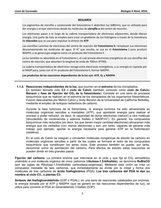 Liceo de Coronado Biología X Nivel, 2016.
3
1.1.2. Reacciones independientes de la luz, que ocurren en el estroma de los cloroplastos.
Es también llamado ciclo C3 ó ciclo de Calvin (también conocido como ciclo de Calvin-
Benson o fase de fijación del CO2 de la fotosíntesis). Consiste en una serie de procesos
bioquímicos que se realizan en el estroma de los cloroplastos de los organismos fotosintéticos.
Fueron descubiertos por Melvin Calvin y Andy Benson de la Universidad de California Berkeley,
mediante el empleo de isotopos radiactivos de carbono.
Durante la fase luminosa de la fotosíntesis, la energía lumínica ha sido almacenada en
moléculas orgánicas sencillas e inestables (ATP), que aportarán energía para realizar el
proceso y poder reductor, es decir, la capacidad de donar electrones (reducir) a otra molécula
(dinucleótido de nicotinamida y adenina fosfato o NADP+H+
). En general, los compuestos
bioquímicos más reducidos (es decir, los que tienen mayor cantidad electrones) almacenan más
energía que los oxidados (con menos electrones) y son, por tanto, capaces de generar más
trabajo (por ejemplo, aportar la energía necesaria para generar ATP en la fosforilacion
oxidativa).
En el ciclo de Calvin se integran y convierten moléculas inorgánicas de dióxido de carbono en
moléculas orgánicas sencillas a partir de las cuales se formará el resto de los compuestos
bioquímicos que constituyen los seres vivos. Este proceso también se puede, por tanto,
denominar como de asimilación del carbono. Para efectos de estudio estas reacciones se
pueden dividir en tres grandes pasos:
Fijación del carbono: La primera enzima que interviene en el ciclo y que fija el CO2 atmosférico
uniéndolo a una molécula orgánica de cinco carbonos (ribulosa-1,5-bifosfato), se denomina RuBisCO
(por las siglas de Ribulosa-1,5-bisfosfato carboxilasa-oxigenasa). Mediante esta unión se crea un
compuesto inestable de seis carbonos, que inmediatamente se divide por la mitad y forma dos
moléculas de tres carbonos de ácido fosfoglicérico (PGA). Los tres carbonos del PGA le dan su
nombre al ciclo C3., o plantas C3.
Síntesis del fosfogliceraldehido (G3P ó PGAL): en una serie de reacciones catalizadas por enzimas,
la energía donada por el ATP y NADPH (que se generó en las reacciones dependientes de luz), se
utiliza para convertir el PGA en Gliceraldehido 3 fosfato (G3P).
RESUMEN
Los pigmentos de clorofila y carotenoide del fotosistema II abdorben luz (680nm), que es utilizada para
dar energía y arrojar electrones desde las moléculas de clorofila a del centro de reacción.
Los electrones pasan a lo largo de la cadena transportadora de electrones adyacentes, donde liberan
energía. Una parte de ésta se emplea para crear un gradiente de ion hidrógeno a través de la membrana
de tilacoides que se usa para impulsar la síntesis de ATP.
Las clorofilas carentes de electrones del centro de reacción del Fotosistema II, remplazan sus electrones
descomponiendo las moléculas de agua. El H+
que resulta, se usa en el Fotosistema I para producir
NADPH, y se genera gas oxígeno como un producto del Fotosistema II.
La luz también es absorbida en el Fotosistema I, el cual provee electrones energéticos de sus clorofilas del
centro de reacción, que absorben la longitud de onda de 700nm (P700).
La cadena transportadora de electrones recoge estos electrones energéticos, y su energía es captada por
el NADP para, junto con el H+ producto del Fotosistema II, formar NADPH.
Los productos de las reacciones dependientes de la luz son: ATP, O2 y NADPH.
 