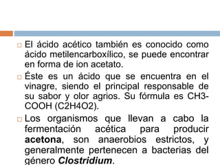  El ácido acético también es conocido como
ácido metilencarboxílico, se puede encontrar
en forma de ion acetato.
 Éste es un ácido que se encuentra en el
vinagre, siendo el principal responsable de
su sabor y olor agrios. Su fórmula es CH3-
COOH (C2H4O2).
 Los organismos que llevan a cabo la
fermentación acética para producir
acetona, son anaerobios estrictos, y
generalmente pertenecen a bacterias del
género Clostridium.
 