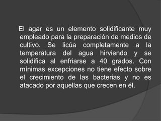 C.- Medios de enriquecimiento. Son medios complejos (normalmente) con aditivos adicionales para favorecer el crecimiento de determinados microorganismos (particularmente heterótrofos exigentes).D.- Medios selectivos. Son aquellos que favorecen por su diseño el crecimiento específico de un microorganismo particular (o grupo de microorganismos). Es de gran utilidad para el aislamiento de microorganismos a partir de una población microbiana mixta.