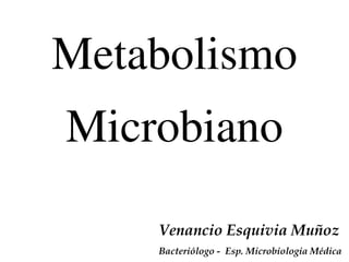 Metabolismo
Microbiano
Venancio Esquivia Muñoz
Bacteriólogo - Esp. Microbiologia Médica
 