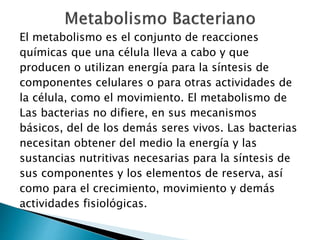 El metabolismo es el conjunto de reacciones 
químicas que una célula lleva a cabo y que 
producen o utilizan energía para la síntesis de 
componentes celulares o para otras actividades de 
la célula, como el movimiento. El metabolismo de 
Las bacterias no difiere, en sus mecanismos 
básicos, del de los demás seres vivos. Las bacterias 
necesitan obtener del medio la energía y las 
sustancias nutritivas necesarias para la síntesis de 
sus componentes y los elementos de reserva, así 
como para el crecimiento, movimiento y demás 
actividades fisiológicas. 
 
