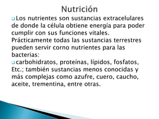  Los nutrientes son sustancias extracelulares 
de donde la célula obtiene energía para poder 
cumplir con sus funciones vitales. 
Prácticamente todas las sustancias terrestres 
pueden servir corno nutrientes para las 
bacterias: 
 carbohidratos, proteínas, lípidos, fosfatos, 
Etc.; también sustancias menos conocidas y 
más complejas como azufre, cuero, caucho, 
aceite, trementina, entre otras. 
 