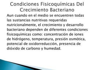 Aun cuando en el medio se encuentren todas 
las sustancias nutritivas requeridas 
nutricionalmente, el crecimiento y desarrollo 
bacteriano dependen de diferentes condiciones 
fisicoquímicas como: concentración de iones 
de hidrógeno, temperatura, presión osmótica, 
potencial de oxidorreducción, presencia de 
dióxido de carbono y humedad. 
 