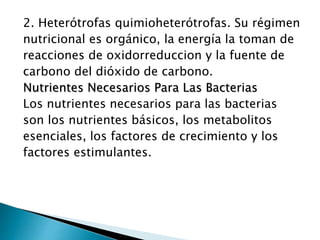 2. Heterótrofas quimioheterótrofas. Su régimen 
nutricional es orgánico, la energía la toman de 
reacciones de oxidorreduccion y la fuente de 
carbono del dióxido de carbono. 
Nutrientes Necesarios Para Las Bacterias 
Los nutrientes necesarios para las bacterias 
son los nutrientes básicos, los metabolitos 
esenciales, los factores de crecimiento y los 
factores estimulantes. 
 