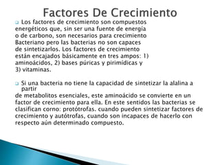  Los factores de crecimiento son compuestos 
energéticos que, sin ser una fuente de energía 
o de carbono, son necesarios para crecimiento 
Bacteriano pero las bacterias no son capaces 
de sintetizarlos. Los factores de crecimiento 
están encajados básicamente en tres ampos: 1) 
aminoácidos, 2) bases púricas y pirimídicas y 
3) vitaminas. 
 Si una bacteria no tiene la capacidad de sintetizar la alalina a 
partir 
de metabolitos esenciales, este aminoácido se convierte en un 
factor de crecimiento para ella. En este sentidos las bacterias se 
clasifican corno: protótrofas. cuando pueden sintetizar factores de 
crecimiento y autótrofas, cuando son incapaces de hacerlo con 
respecto aún determinado compuesto. 
 
