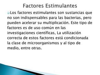  Los factores estimulantes son sustancias que 
no son indispensables para las bacterias, pero 
pueden acelerar su multiplicación. Este tipo de 
factores es de uso común en las 
investigaciones científicas, La utilización 
correcta de estos factores está condicionada 
la clase de microorganismos y al tipo de 
medio, entre otras. 
 