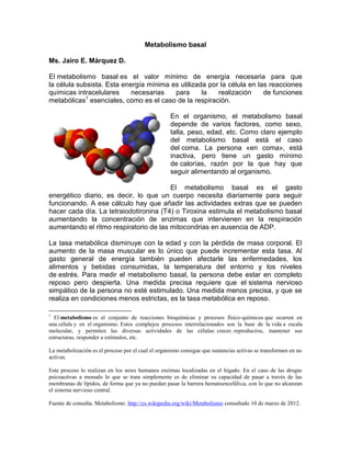 Metabolismo basal
Ms. Jairo E. Márquez D.
El metabolismo basal es el valor mínimo de energía necesaria para que
la célula subsista. Esta energía mínima es utilizada por la célula en las reacciones
químicas intracelulares necesarias para la realización de funciones
metabólicas1
esenciales, como es el caso de la respiración.
En el organismo, el metabolismo basal
depende de varios factores, como sexo,
talla, peso, edad, etc. Como claro ejemplo
del metabolismo basal está el caso
del coma. La persona «en coma», está
inactiva, pero tiene un gasto mínimo
de calorías, razón por la que hay que
seguir alimentando al organismo.
El metabolismo basal es el gasto
energético diario, es decir, lo que un cuerpo necesita diariamente para seguir
funcionando. A ese cálculo hay que añadir las actividades extras que se pueden
hacer cada día. La tetraiodotironina (T4) o Tiroxina estimula el metabolismo basal
aumentando la concentración de enzimas que intervienen en la respiración
aumentando el ritmo respiratorio de las mitocondrias en ausencia de ADP.
La tasa metabólica disminuye con la edad y con la pérdida de masa corporal. El
aumento de la masa muscular es lo único que puede incrementar esta tasa. Al
gasto general de energía también pueden afectarle las enfermedades, los
alimentos y bebidas consumidas, la temperatura del entorno y los niveles
de estrés. Para medir el metabolismo basal, la persona debe estar en completo
reposo pero despierta. Una medida precisa requiere que el sistema nervioso
simpático de la persona no esté estimulado. Una medida menos precisa, y que se
realiza en condiciones menos estrictas, es la tasa metabólica en reposo.
1
El metabolismo es el conjunto de reacciones bioquímicas y procesos físico-químicos que ocurren en
una célula y en el organismo. Estos complejos procesos interrelacionados son la base de la vida a escala
molecular, y permiten las diversas actividades de las células: crecer, reproducirse, mantener sus
estructuras, responder a estímulos, etc.
La metabolización es el proceso por el cual el organismo consigue que sustancias activas se transformen en no
activas.
Este proceso lo realizan en los seres humanos enzimas localizadas en el hígado. En el caso de las drogas
psicoactivas a menudo lo que se trata simplemente es de eliminar su capacidad de pasar a través de las
membranas de lípidos, de forma que ya no puedan pasar la barrera hematoencefálica, con lo que no alcanzan
el sistema nervioso central.
Fuente de consulta. Metabolismo. http://es.wikipedia.org/wiki/Metabolismo consultado 10 de marzo de 2012.
 