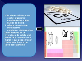  Es el mecanismo por el
cual el organismo
mantiene adecuados
niveles de calcio
 Alteraciones en este
metabolismo
conducen hipocalcemia,
(es el trastorno en un
nivel sérico de calcio total
menor de 2.1 mmol/L u 8.5
mg/dL ) que pueden tener
consecuencias para la
salud del organismo.

 