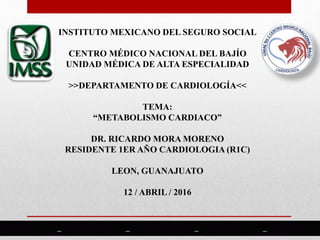 INSTITUTO MEXICANO DEL SEGURO SOCIAL
CENTRO MÉDICO NACIONAL DEL BAJÍO
UNIDAD MÉDICA DE ALTA ESPECIALIDAD
>>DEPARTAMENTO DE CARDIOLOGÍA<<
TEMA:
“METABOLISMO CARDIACO”
DR. RICARDO MORA MORENO
RESIDENTE 1ER AÑO CARDIOLOGIA (R1C)
LEON, GUANAJUATO
12 / ABRIL / 2016
 