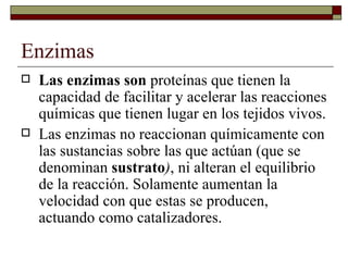 Enzimas Las enzimas son  proteínas que tienen la capacidad de facilitar y acelerar las reacciones químicas que tienen lugar en los tejidos vivos. Las enzimas no reaccionan químicamente con las sustancias sobre las que actúan (que se denominan  sustrato ) , ni alteran el equilibrio de la reacción. Solamente aumentan la velocidad con que estas se producen, actuando como catalizadores.  