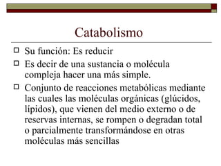 Catabolismo  Su función: Es reducir Es decir de una sustancia o molécula compleja hacer una más simple.  Conjunto de reacciones metabólicas mediante las cuales las moléculas orgánicas (glúcidos, lípidos), que vienen del medio externo o de reservas internas, se rompen o degradan total o parcialmente transformándose en otras moléculas más sencillas 