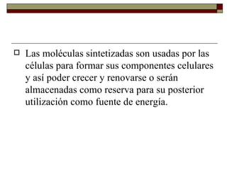 Las moléculas sintetizadas son usadas por las células para formar sus componentes celulares y así poder crecer y renovarse o serán almacenadas como reserva para su posterior utilización como fuente de energía.  