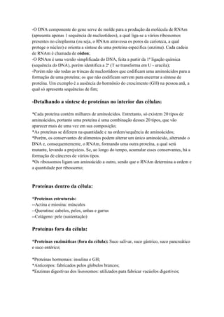 -O DNA componente do gene serve de molde para a produção da molécula de RNAm
(apresenta apenas 1 sequência de nucleotídeos), a qual liga-se a vários ribossomos
presentes no citoplasma (ou seja, o RNAm atravessa os poros da carioteca, a qual
protege o núcleo) e orienta a síntese de uma proteína específica (enzima). Cada cadeia
de RNAm é chamada de códon;
-O RNAm é uma versão simplificada do DNA, feita a partir da 1ª ligação química
(sequência do DNA), porém identifica a 2ª (T se transforma em U - uracila);
-Porém não são todas as trincas de nucleotídeos que codificam uma aminoácidos para a
formação de uma proteína; os que não codificam servem para encerrar a síntese de
proteína. Um exemplo é a ausência do hormônio do crescimento (GH) na pessoa anã, a
qual só apresenta sequências de fim;
-Detalhando a síntese de proteínas no interior das células:
*Cada proteína contém milhares de aminoácidos. Entretanto, só existem 20 tipos de
aminoácidos, portanto uma proteína é uma combinação desses 20 tipos, que vão
aparecer mais de uma vez em sua composição;
*As proteínas se diferem na quantidade e na ordem/sequência de aminoácidos;
*Porém, os conservantes de alimentos podem alterar um único aminoácido, alterando o
DNA e, consequentemente, o RNAm, formando uma outra proteína, a qual será
mutante, levando a prejuízos. Se, ao longo do tempo, acumular esses conservantes, há a
formação de cânceres de vários tipos.
*Os ribossomos ligam um aminoácido a outro, sendo que o RNAm determina a ordem e
a quantidade por ribossomo;
Proteínas dentro da célula:
*Proteínas estruturais:
--Actina e miosina: músculos
--Queratina: cabelos, pelos, unhas e garras
--Colágeno: pele (sustentação)
Proteínas fora da célula:
*Proteínas enzimáticas (fora da célula): Suco salivar, suco gástrico, suco pancreático
e suco entérico;
*Proteínas hormonais: insulina e GH;
*Anticorpos: fabricados pelos glóbulos brancos;
*Enzimas digestivas dos lisossomos: utilizados para fabricar vacúolos digestivos;
 