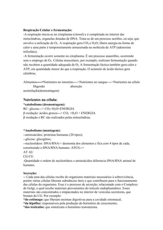 Respiração Celular e fermentação:
-A respiração inicia-se no citoplasma (citosol) e é completada no interior das
mitocôndrias, organelas dotadas de DNA. Trata-se de um processo aeróbio, ou seja, que
envolve a utilização de O2. A respiração gera CO2 e H2O; libera energia na forma de
calor e uma parte é temporariamente armazenada na molécula de ATP (adenosina
trifosfato);
-A fermentação ocorre somente no citoplasma. É um processo anaeróbio, ocorrendo
sem o emprego de O2. Células musculares, por exemplo, realizam fermentação quando
não recebem a quantidade adequada de O2. A fermentação láctica também gera calor e
ATP, em quantidade menor do que a respiração. O acúmulo de ácido láctico gera
câimbras;
Alimentos---->Nutrientes no intestino---->Nutrientes no sangue---->Nutrientes na célula
Digestão absorção
assimilação(desmontagem)
Nutrientes na célula:
*catabolismo (desmontagem):
RC: glicose---> CO2+H2O+ENERGIA
β oxidação: ácidos graxos---> CO2 +H2O + ENERGIA
β oxidação e RC são realizados pelas mitocôndrias.
*Anabolismo (montagem):
--aminoácidos: proteínas humanas (20 tipos);
--glicose: glicogênio;
--nucleotídeos: DNA/RNA-> desmonta dos alimentos e fica com 4 tipos de cada,
constituindo o DNA/RNA humano- ATCG-->
AT AU
CG CG
-Quantidade e ordem de nucleotídeos e aminoácidos diferencia DNA/RNA animal de
humano;
Secreção:
-- Cada uma das células recebe do organismo materiais necessários à sobrevivência,
porém várias células liberam substâncias úteis e que contribuem para o funcionamento
das células do organismo. Esse é o processo de secreção, relacionado com o Complexo
de Golgi, o qual recebe materiais provenientes do retículo endoplasmático. Esses
materiais são concentrados e empacotados no interior de vesículas secretoras, que
brotam do CG. Por exemplo:
*do estômago: que liberam enzimas digestivas para a cavidade estomacal;
*da hipófise: responsáveis pela produção do hormônio de crescimento;
*dos testículos: que sintetizam o hormônio testosterona.
 