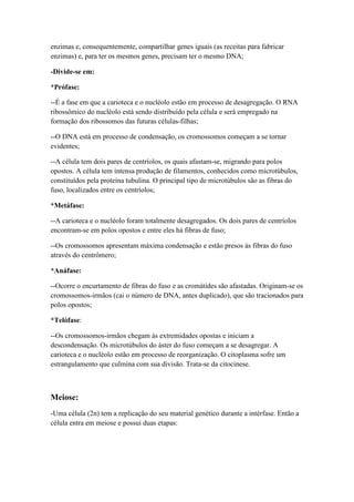 enzimas e, consequentemente, compartilhar genes iguais (as receitas para fabricar
enzimas) e, para ter os mesmos genes, precisam ter o mesmo DNA;
-Divide-se em:
*Prófase:
--É a fase em que a carioteca e o nucléolo estão em processo de desagregação. O RNA
ribossômico do nucléolo está sendo distribuído pela célula e será empregado na
formação dos ribossomos das futuras células-filhas;
--O DNA está em processo de condensação, os cromossomos começam a se tornar
evidentes;
--A célula tem dois pares de centríolos, os quais afastam-se, migrando para polos
opostos. A célula tem intensa produção de filamentos, conhecidos como microtúbulos,
constituídos pela proteína tubulina. O principal tipo de microtúbulos são as fibras do
fuso, localizados entre os centríolos;
*Metáfase:
--A carioteca e o nucléolo foram totalmente desagregados. Os dois pares de centríolos
encontram-se em polos opostos e entre eles há fibras de fuso;
--Os cromossomos apresentam máxima condensação e estão presos às fibras do fuso
através do centrômero;
*Anáfase:
--Ocorre o encurtamento de fibras do fuso e as cromátides são afastadas. Originam-se os
cromossomos-irmãos (cai o número de DNA, antes duplicado), que são tracionados para
polos opostos;
*Telófase:
--Os cromossomos-irmãos chegam às extremidades opostas e iniciam a
descondensação. Os microtúbulos do áster do fuso começam a se desagregar. A
carioteca e o nucléolo estão em processo de reorganização. O citoplasma sofre um
estrangulamento que culmina com sua divisão. Trata-se da citocinese.
Meiose:
-Uma célula (2n) tem a replicação do seu material genético durante a intérfase. Então a
célula entra em meiose e possui duas etapas:
 