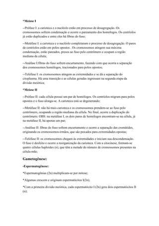 *Meiose I
--Prófase I: a carioteca e o nucléolo estão em processo de desagregação. Os
cromossomos sofrem condensação e ocorre o pareamento dos homólogos. Os centríolos
já estão duplicados e entre eles há fibras do fuso;
--Metáfase I: a carioteca e o nucléolo completaram o processo de desagregação. O pares
de centríolos estão em polos opostos . Os cromossomos atingem sua máxima
condensação, estão pareados, presos ao fuso pelo centrômero e ocupam a região
mediana da célula;
--Anáfase I:fibras do fuso sofrem encurtamento, fazendo com que ocorra a separação
dos cromossomos homólogos, tracionados para polos opostos;
--Telófase I: os cromossomos atingem as extremidades e se dá a separação do
citoplasma. Há uma transição e as células geradas ingressam na segunda etapa da
divisão meiótica;
*Meiose II
--Prófase II: cada célula possui um par de homólogos. Os centríolos migram para polos
opostos e o fuso alonga-se. A carioteca está se degenerando;
--Metáfase II: não há mais carioteca e os cromossomos prendem-se ao fuso pelo
centrômero, ocupando a região mediana da célula. No final, ocorre a duplicação do
centrômero. OBS: na metáfase I, os dois pares de homólogos encontram-se na célula, já
na metáfase II, há apenas um par;
--Anáfase II: fibras do fuso sofrem encurtamento e ocorre a separação das cromátides,
originando os cromossomos-irmãos, que são puxados para extremidades opostas;
--Telófase II: os cromossomos chegam às extremidades e iniciam sua descondensação.
O fuso é desfeito e ocorre a reorganização da carioteca. Com a citocinese, formam-se
quatro células haploides (n), que têm a metade do número de cromossomos presentes na
célula-mãe;
Gametogênese:
-Espermatogênese:
*Espermatogônias (2n) multiplicam-se por mitose;
*Algumas crescem e originam espermatócitos I(2n);
*Com a primeira divisão meiótica, cada espermatócito I (2n) gera dois espermatócitos II
(n);
 
