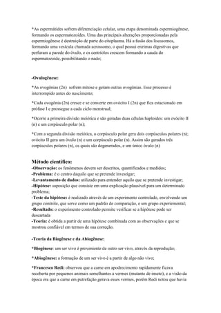 *As espermátides sofrem diferenciação celular, uma etapa denominada espermiogênese,
formando os espermatozoides. Uma das principais alterações proporcionadas pela
espermiogênese é destruição de parte do citoplasma. Há a fusão dos lisossomos,
formando uma vesícula chamada acrossomo, o qual possui enzimas digestivas que
perfuram a parede do óvulo, e os centríolos crescem formando a cauda do
espermatozoide, possibilitando o nado;
-Ovulogênese:
*As ovogônias (2n) sofrem mitose e geram outras ovogônias. Esse processo é
interrompido antes do nascimento;
*Cada ovogônia (2n) cresce e se converte em ovócito I (2n) que fica estacionado em
prófase I e prossegue a cada ciclo menstrual;
*Ocorre a primeira divisão meiótica e são geradas duas células haploides: um ovócito II
(n) e um corpúsculo polar (n);
*Com a segunda divisão meiótica, o corpúsculo polar gera dois corpúsculos polares (n);
ovócito II gera um óvulo (n) e um corpúsculo polar (n). Assim são gerados três
corpúsculos polares (n), os quais são degenerados, e um único óvulo (n)
Método científico:
-Observação: os fenômenos devem ser descritos, quantificados e medidos;
-Problema: é o centro daquilo que se pretende investigar;
-Levantamento de dados: utilizado para entender aquilo que se pretende investigar;
-Hipótese: suposição que consiste em uma explicação plausível para um determinado
problema;
-Teste da hipótese: é realizado através de um experimento controlado, envolvendo um
grupo controle, que serve como um padrão de comparação, e um grupo experiemental;
-Resultado: o experimento controlado permite verificar se a hipótese pode ser
descartada
-Teoria: é obtida a partir de uma hipótese combinada com as observações e que se
mostrou confiável em termos de sua correção.
-Teoria da Biogênese e da Abiogênese:
*Biogênese: um ser vivo é proveniente de outro ser vivo, através da reprodução;
*Abiogênese: a formação de um ser vivo é a partir de algo não vivo;
*Francesco Redi: observou que a carne em apodrecimento rapidamente ficava
recoberta por pequenos animais semelhantes a vermes (mutante de inseto), e a visão da
época era que a carne em putrefação gerava esses vermes, porém Redi notou que havia
 