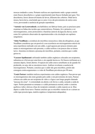 moscas rondando a carne. Portanto realizou um experimento onde o grupo controle
eram frascos descobertos e o grupo experimental eram frascos fechados por gaze. Nos
descobertos, houve desenvolvimento de larvas, diferente dos cobertos. Onde havia
mosca, havia larva, concluindo que os seres vivos são provenientes de outros seres
vivos, provocando a ausência da geração espontânea;
*Antonie van Leeuwenhoek: era habilidoso em fabricar lentes, pois as precisava para
examinar as linhas dos tecidos que comercializava. Portanto, foi o primeiro a ver
microorganismos, como protozoários e bactérias (através da água da chuva), assim
como foi o primeiro observador de espermatozoides e da circulação em capilares
sanguíneos;
*John Needlham: a existência de micróbios ressuscitou a ideia da abiogênese, já que
Needlham considerou que era possível a sua ocorrência em microrganismos através de
uma experiência realizado com um caldo, o qual aqueceu por poucos minutos para
matar os microrganismos nele presente, o caldo resfriou e em poucos dias se tornou
turvo. Amostras revelaram a presença de micróbios, portanto, concluiu que o caldo
gerou-os;
*Lazzaro Spallanzani: utilizando também caldos orgânicos colocados em recipientes,
submeteu-os à fervura por uma hora e, em seguida lacrou-os. Os frascos resfriaram-se e,
semanas depois, foram abertos. O aspecto do caldo estava semelhante ao de quando foi
produzido, ou seja, não se encontrava turco. Análises revelaram a ausência de
microrganismos. Portanto, concluiu que o caldo não gera micróbios, porém não
conseguiu contra-argumentar e a visão de Needlham prevaleceu por 90 anos;
*Louis Pasteur: também realizou experimentos com caldos orgânicos. Para provar que
os microrganismos não eram gerados pelo caldo e sim provenientes do meio, Pasteur
colocou um caldo em um recipiente de vidro e o ligou a um longo gargalo chamado
“pescoço de cisne”. A extremidade era aberta e ele fervia o caldo, notando a saída do
vapor. Porém passaram-se semanas e o caldo permanecia normal, então o cientista
quebrou o tubo e deixou a base do recipiente contendo o caldo exposto ao ar. Dias
depois o caldo ficou turvo. Pasteur concluiu que os micróbio vieram do ar e caíram no
caldo (que possuía água, matéria orgânica e temperatura adequadas);
 
