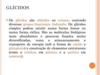 GLÍCIDOS
 Os glícidos são aldeídos ou cetonas contendo
diversos grupos funcionais hidroxilo. Os glícidos
simples podem existir numa forma linear ou
numa forma cíclica. São as moléculas biológicas
mais abundantes e possuem funções muito
diversificadas, como o armazenamento e
transporte de energia (sob a forma de amido e
glicogénio) e construção de elementos estruturais
(como a celulose em plantas e a quitina em
animais).
 