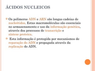 ÁCIDOS NUCLEICOS
 Os polímeros ADN e ARN são longas cadeias de
nucleótidos. Estas macromoléculas são essenciais
no armazenamento e uso da informação genética,
através dos processos de transcrição e
síntese proteica.
 Esta informação é protegida por mecanismos de
reparação do ADN e propagada através da
replicação do ADN.
 