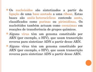  Os nucleósidos são sintetizados a partir da
ligação de uma base azotada a uma ribose. Estas
bases são anéis heterocíclicos contendo azoto,
classificados como purinas ou pirimidinas. Os
nucleótidos também actuam como coenzimas em
reacções de transferência de grupos químicos.
 Alguns vírus têm um genoma constituído por
ARN (por exemplo, o HIV), que usam transcrição
reversa para sintetizar ADN a partir desse ARN.
 Alguns vírus têm um genoma constituído por
ARN (por exemplo, o HIV), que usam transcrição
reversa para sintetizar ADN a partir desse ARN.
 