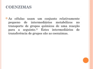 COENZIMAS
 As células usam um conjunto relativamente
pequeno de intermediários metabólicos no
transporte de grupos químicos de uma reacção
para a seguinte.[21]
Estes intermediários de
transferência de grupos são as coenzimas.
 