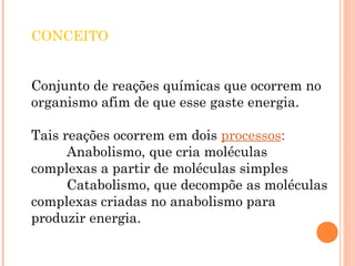 CONCEITO
Conjunto de reações químicas que ocorrem no
organismo afim de que esse gaste energia.
Tais reações ocorrem em dois processos:
Anabolismo, que cria moléculas
complexas a partir de moléculas simples
Catabolismo, que decompõe as moléculas
complexas criadas no anabolismo para
produzir energia.
 