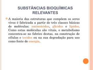 SUBSTÂNCIAS BIOQUÍMICAS
RELEVANTES
 A maioria das estruturas que compõem os seres
vivos é fabricada a partir de três classes básicas
de moléculas: aminoácidos, glícidos e lípidos.
Como estas moléculas são vitais, o metabolismo
concentra-se no fabrico destas, na construção de
células e tecidos ou na sua degradação para uso
como fonte de energia.
 