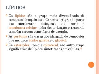 LÍPIDOS
 Os lípidos são o grupo mais diversificado de
compostos bioquímicos. Constituem grande parte
das membranas biológicas, tais como a
membrana celular; além desta função estrutural,
também servem como fonte de energia.
 As gorduras são um grupo alargado de compostos
que inclui os ácidos gordos e o glicerol;
 Os esteróides, como o colesterol, são outro grupo
significativo de lípidos sintetizados em células.[18]
 