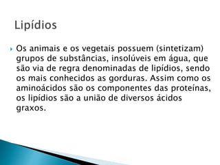  Os animais e os vegetais possuem (sintetizam)
grupos de substâncias, insolúveis em água, que
são via de regra denominadas de lipídios, sendo
os mais conhecidos as gorduras. Assim como os
aminoácidos são os componentes das proteínas,
os lipídios são a união de diversos ácidos
graxos.
 