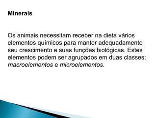Minerais
Os animais necessitam receber na dieta vários
elementos químicos para manter adequadamente
seu crescimento e suas funções biológicas. Estes
elementos podem ser agrupados em duas classes:
macroelementos e microelementos.
 