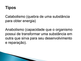 Tipos
Catabolismo (quebra de uma substância
para obter energia)
Anabolismo (capacidade que o organismo
possui de transformar uma substância em
outra que sirva para seu desenvolvimento
e reparação).
 
