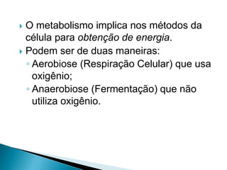  O metabolismo implica nos métodos da
célula para obtenção de energia.
 Podem ser de duas maneiras:
◦ Aerobiose (Respiração Celular) que usa
oxigênio;
◦ Anaerobiose (Fermentação) que não
utiliza oxigênio.
 