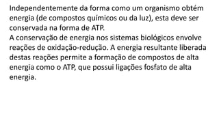Independentemente da forma como um organismo obtém
energia (de compostos químicos ou da luz), esta deve ser
conservada na forma de ATP.
A conservação de energia nos sistemas biológicos envolve
reações de oxidação-redução. A energia resultante liberada
destas reações permite a formação de compostos de alta
energia como o ATP, que possui ligações fosfato de alta
energia.
 