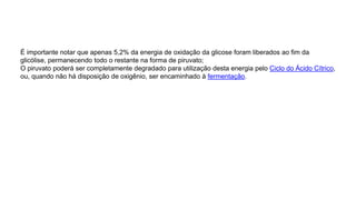 É importante notar que apenas 5,2% da energia de oxidação da glicose foram liberados ao fim da
glicólise, permanecendo todo o restante na forma de piruvato;
O piruvato poderá ser completamente degradado para utilização desta energia pelo Ciclo do Ácido Cítrico,
ou, quando não há disposição de oxigênio, ser encaminhado à fermentação.
 