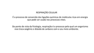 RESPIRAÇÃO CELULAR
É o processo de conversão das ligações químicas de moléculas ricas em energia
que pode ser usada nos processos vitais.
Do ponto de vista da fisiologia, respiração é o processo pelo qual um organismo
vivo troca oxigênio e dióxido de carbono com o seu meio ambiente.
 