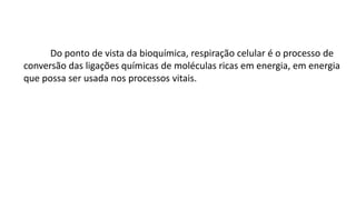 Do ponto de vista da bioquímica, respiração celular é o processo de
conversão das ligações químicas de moléculas ricas em energia, em energia
que possa ser usada nos processos vitais.
 