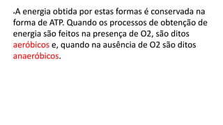 •A energia obtida por estas formas é conservada na
forma de ATP. Quando os processos de obtenção de
energia são feitos na presença de O2, são ditos
aeróbicos e, quando na ausência de O2 são ditos
anaeróbicos.
 