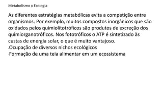 Metabolismo x Ecologia
As diferentes estratégias metabólicas evita a competição entre
organismos. Por exemplo, muitos compostos inorgânicos que são
oxidados pelos quimiolitotróficos são produtos de excreção dos
quimiorganotróficos. Nos fototróficos o ATP é sintetizado às
custas de energia solar, o que é muito vantajoso.
-Ocupação de diversos nichos ecológicos
-Formação de uma teia alimentar em um ecossistema
 