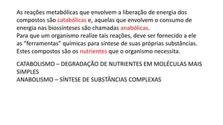 As reações metabólicas que envolvem a liberação de energia dos
compostos são catabólicas e, aquelas que envolvem o consumo de
energia nas biossínteses são chamadas anabólicas.
Para que um organismo realize tais reações, deve ser fornecido a ele
as “ferramentas” químicas para síntese de suas próprias substâncias.
Estes compostos são os nutrientes que o organismo necessita.
CATABOLISMO – DEGRADAÇÃO DE NUTRIENTES EM MOLÉCULAS MAIS
SIMPLES
ANABOLISMO – SÍNTESE DE SUBSTÂNCIAS COMPLEXAS
 