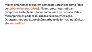 Muitos organismos requerem compostos orgânicos como fonte
de carbono (heterotróficos). Alguns procariotos utilizam
compostos bastante inusitados como fonte de carbono. Estes
microrganismos podem ser usados na biorremediação.
Os organismos que usam obtêm carbono de formas inorgânicas
são autotróficos.
 