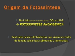 Origem da Fotossíntese

        No início (cerca de 3 a 2 bilhões de anos ): CO2 e o H2S.
         FOTOSSÍNTESE ANOXIGÊNICA



    Realizado pelas sulfobactérias que viviam ao redor
       de fendas vulcânicas submersas e iluminadas.
 
