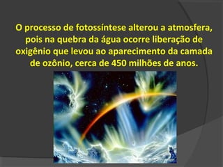 O processo de fotossíntese alterou a atmosfera,
  pois na quebra da água ocorre liberação de
oxigênio que levou ao aparecimento da camada
   de ozônio, cerca de 450 milhões de anos.
 